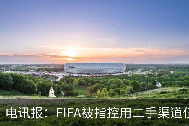 电讯报：FIFA被指控用二手渠道低价卖世界杯门票，以避免退差价